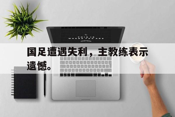 星空体育官网下载入口-国足遭遇失利，主教练表示遗憾。