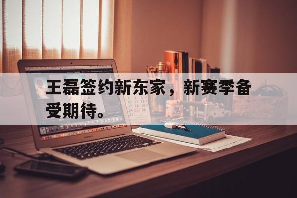 星空体育官网下载入口-王磊签约新东家，新赛季备受期待。