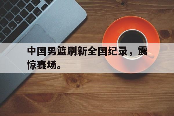 星空体育-中国男篮刷新全国纪录，震惊赛场。