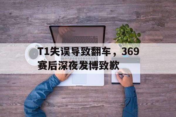星空体育-T1失误导致翻车，369赛后深夜发博致歉