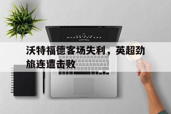 星空体育官网下载入口-沃特福德客场失利，英超劲旅连遭击败