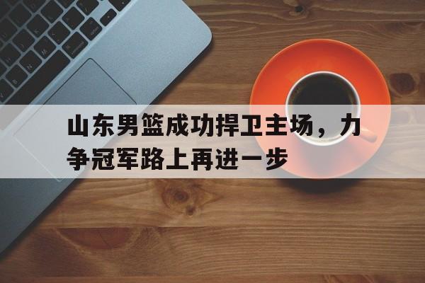 星空体育官网-山东男篮成功捍卫主场，力争冠军路上再进一步