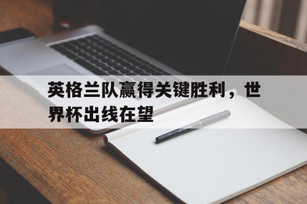 星空体育官网-英格兰队赢得关键胜利，世界杯出线在望