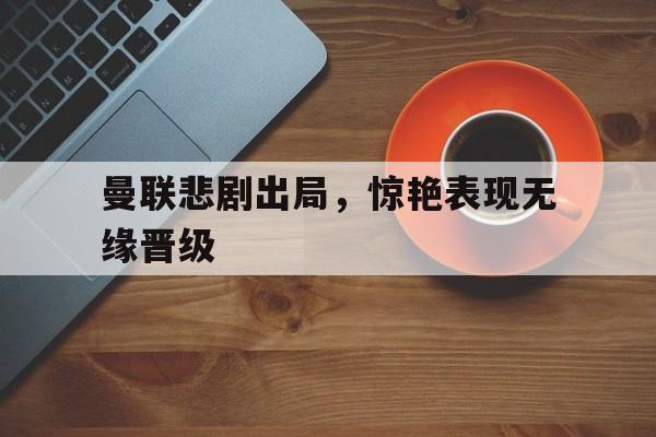 星空体育官网-曼联悲剧出局，惊艳表现无缘晋级