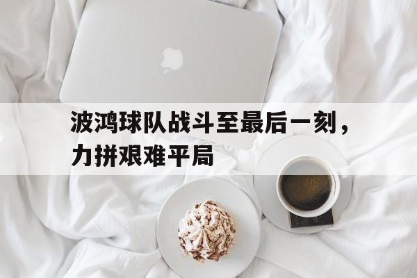 星空体育官网下载入口-波鸿球队战斗至最后一刻，力拼艰难平局