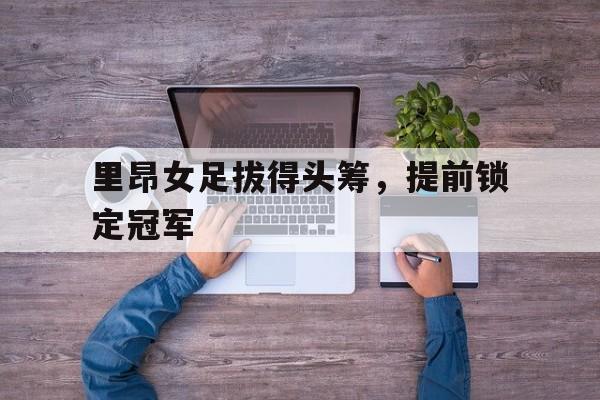 STAR SPORTS下载-里昂女足拔得头筹，提前锁定冠军