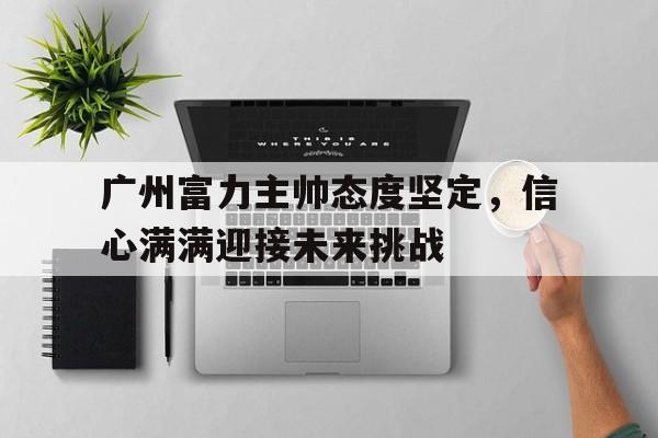 STAR SPORTS下载-广州富力主帅态度坚定，信心满满迎接未来挑战