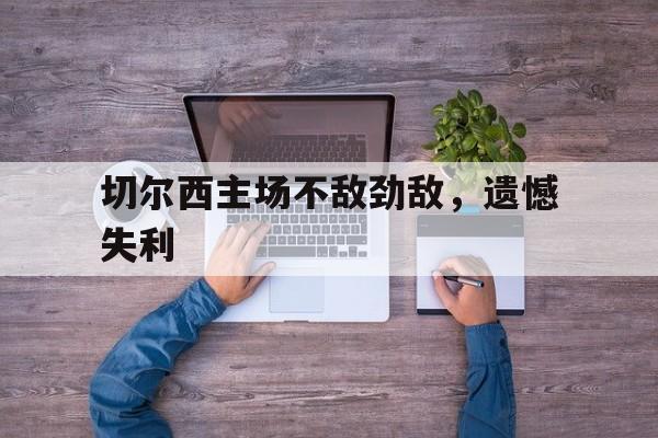 星空体育-切尔西主场不敌劲敌，遗憾失利