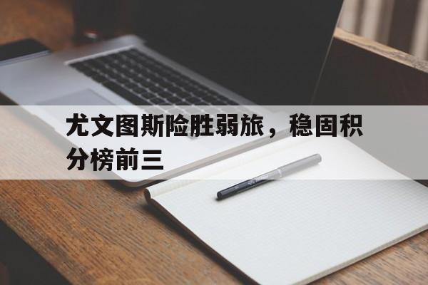 星空体育官网下载入口-尤文图斯险胜弱旅，稳固积分榜前三