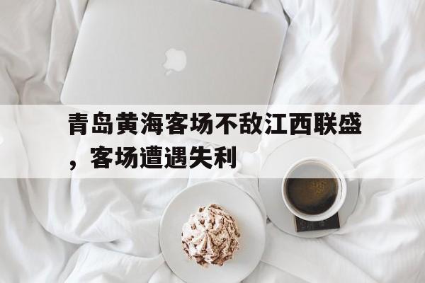 星空体育官网下载入口-青岛黄海客场不敌江西联盛，客场遭遇失利